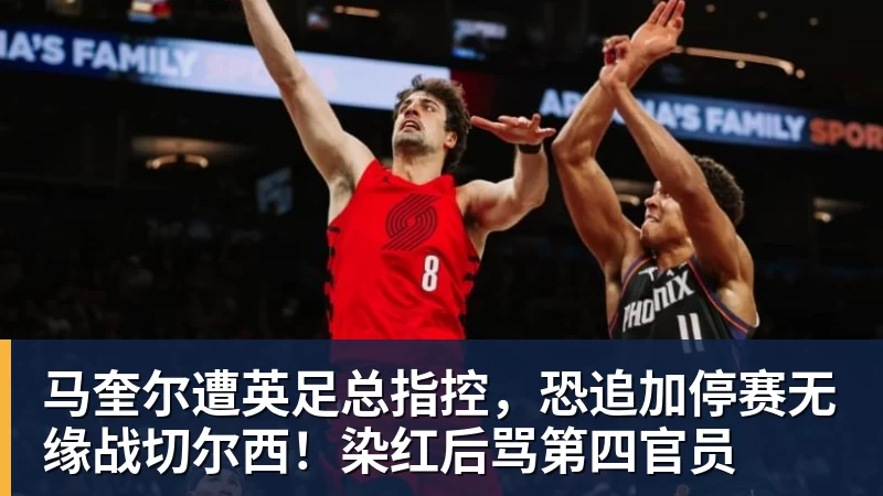 好博体育马奎尔遭英足总指控，恐追加停赛无缘战切尔西！染红后骂第四官员